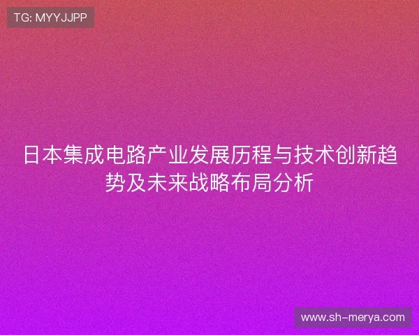 日本集成电路产业发展历程与技术创新趋势及未来战略布局分析